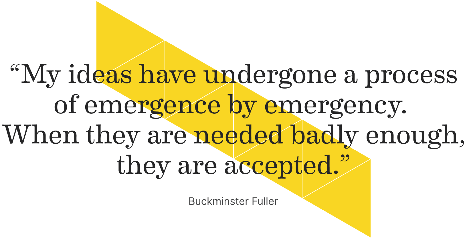 “My ideas have undergone a process of emergence by emergency.
When they are needed badly enough, they are accepted.” - Buckminster Fuller